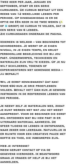 Twee keer per jaar, januari en september, start er een serie cursussen. De cursus bestaat uit een reeks van 12 wekelijkse lessen per periode. Op dinsdagmiddag is er de optie om één keer in de twee weken (A of B groep) de cursus te volgen, dat is een serie van 6 lessen. Zie cursusdagen onderaan de pagina. Iedereen is welkom – van beginners tot gevorderden. Je werkt op je eigen niveau, in je eigen tempo, en krijgt persoonlijke begeleiding die bij jou past. Onderwerpen, technieken en materialen zijn vrij te kiezen. Of je nu wilt schilderen, tekenen of experimenteren met gemengde media – jij bepaalt! Wil je eerst kennismaken? Dat kan! Voor €50 kun je drie proeflessen volgen. Bevalt het? Dan kun je gewoon instromen in de resterende lessen van die periode. Je neemt zelf je materialen mee, zodat je kunt werken met wat jou het meest aanspreekt. Voor de beginner die eerst wil ontdekken wat bij hem past is er uiteraard materiaal aanwezig. De sfeer tijdens de lessen is ontspannen, maar zeker ook leerzaam. Natuurlijk is er ruimte voor een creatieve pauze met koffie en thee, die inbegrepen zijn. Heb je interesse? Neem gerust contact op via de gegevens hieronder. Ik beantwoord graag je vragen of help je bij het aanmelden.