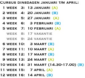 Cursus dinsdagen januari t/m april: 1 week 3: 13 januari (A) 2 week 4: 20 januari (B) 3 week 5: 27 januari (A) 4 week 6: 3 februari (B) 5 week 7: 10 februari (A) week 8: 17 vakantie week 9: 24 vakantie 6 week 10: 3 maart (B) 7 week 11: 10 maart (A) 8 week 12: 17 maart (B) 9 week 13: 24 maart (A) 10 week 14: 31 maart (14.30-17.00) (B) 11 week 15: 7 april (A) 12 week 16: 14 april (B)