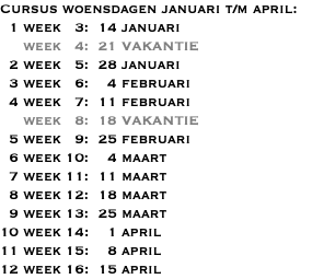 Cursus woensdagen januari t/m april: 1 week 3: 14 januari week 4: 21 VAKANTIE 2 week 5: 28 januari 3 week 6: 4 februari 4 week 7: 11 februari week 8: 18 VAKANTIE 5 week 9: 25 februari 6 week 10: 4 maart 7 week 11: 11 maart 8 week 12: 18 maart 9 week 13: 25 maart 10 week 14: 1 april 11 week 15: 8 april 12 week 16: 15 april