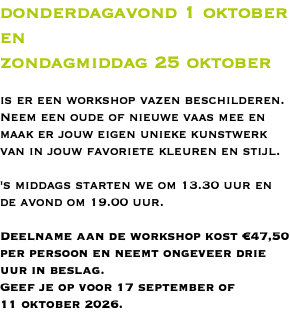 donderdagavond 1 oktober en zondagmiddag 25 oktober is er een workshop vazen beschilderen. Neem een oude of nieuwe vaas mee en maak er jouw eigen unieke kunstwerk van in jouw favoriete kleuren en stijl. 's middags starten we om 13.30 uur en de avond om 19.00 uur. Deelname aan de workshop kost €47,50 per persoon en neemt ongeveer drie uur in beslag. Geef je op voor 17 september of 11 oktober 2026.