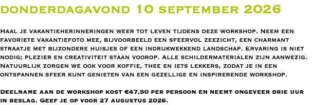 donderdagavond 10 september 2026 Haal je vakantieherinneringen weer tot leven tijdens deze workshop. Neem een favoriete vakantiefoto mee, bijvoorbeeld een sfeervol zeezicht, een charmant straatje met bijzondere huisjes of een indrukwekkend landschap. Ervaring is niet nodig; plezier en creativiteit staan voorop. Alle schildermaterialen zijn aanwezig. Natuurlijk zorgen we ook voor koffie, thee en iets lekkers, zodat je in een ontspannen sfeer kunt genieten van een gezellige en inspirerende workshop. Deelname aan de workshop kost €47,50 per persoon en neemt ongeveer drie uur in beslag. Geef je op voor 27 augustus 2026.