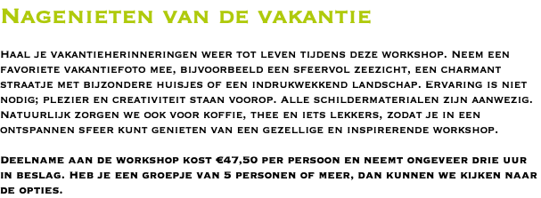 Nagenieten van de vakantie Haal je vakantieherinneringen weer tot leven tijdens deze workshop. Neem een favoriete vakantiefoto mee, bijvoorbeeld een sfeervol zeezicht, een charmant straatje met bijzondere huisjes of een indrukwekkend landschap. Ervaring is niet nodig; plezier en creativiteit staan voorop. Alle schildermaterialen zijn aanwezig. Natuurlijk zorgen we ook voor koffie, thee en iets lekkers, zodat je in een ontspannen sfeer kunt genieten van een gezellige en inspirerende workshop. Deelname aan de workshop kost €47,50 per persoon en neemt ongeveer drie uur in beslag. Heb je een groepje van 5 personen of meer, dan kunnen we kijken naar de opties.