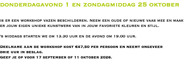 donderdagavond 1 en zondagmiddag 25 oktober is er een workshop vazen beschilderen. Neem een oude of nieuwe vaas mee en maak er jouw eigen unieke kunstwerk van in jouw favoriete kleuren en stijl. 's middags starten we om 13.30 uur en de avond om 19.00 uur. Deelname aan de workshop kost €47,50 per persoon en neemt ongeveer  drie uur in beslag. Geef je op voor 17 september of 11 oktober 2026.