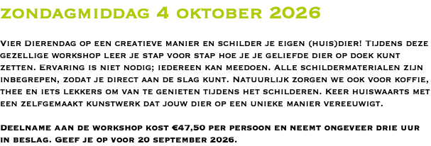zondagmiddag 4 oktober 2026 Vier Dierendag op een creatieve manier en schilder je eigen (huis)dier! Tijdens deze gezellige workshop leer je stap voor stap hoe je je geliefde dier op doek kunt zetten. Ervaring is niet nodig; iedereen kan meedoen. Alle schildermaterialen zijn inbegrepen, zodat je direct aan de slag kunt. Natuurlijk zorgen we ook voor koffie, thee en iets lekkers om van te genieten tijdens het schilderen. Keer huiswaarts met een zelfgemaakt kunstwerk dat jouw dier op een unieke manier vereeuwigt. Deelname aan de workshop kost €47,50 per persoon en neemt ongeveer drie uur in beslag. Geef je op voor 20 september 2026.